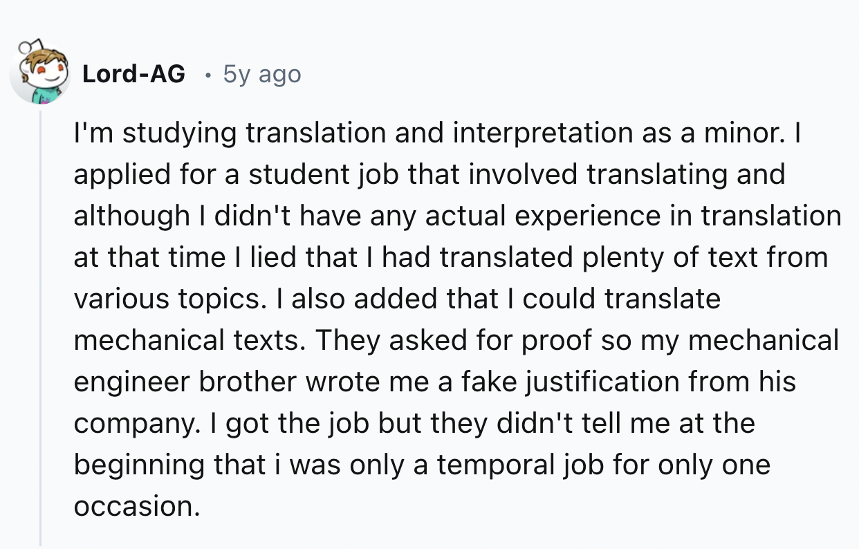 screenshot - LordAg 5y ago I'm studying translation and interpretation as a minor. I applied for a student job that involved translating and although I didn't have any actual experience in translation at that time I lied that I had translated plenty of te